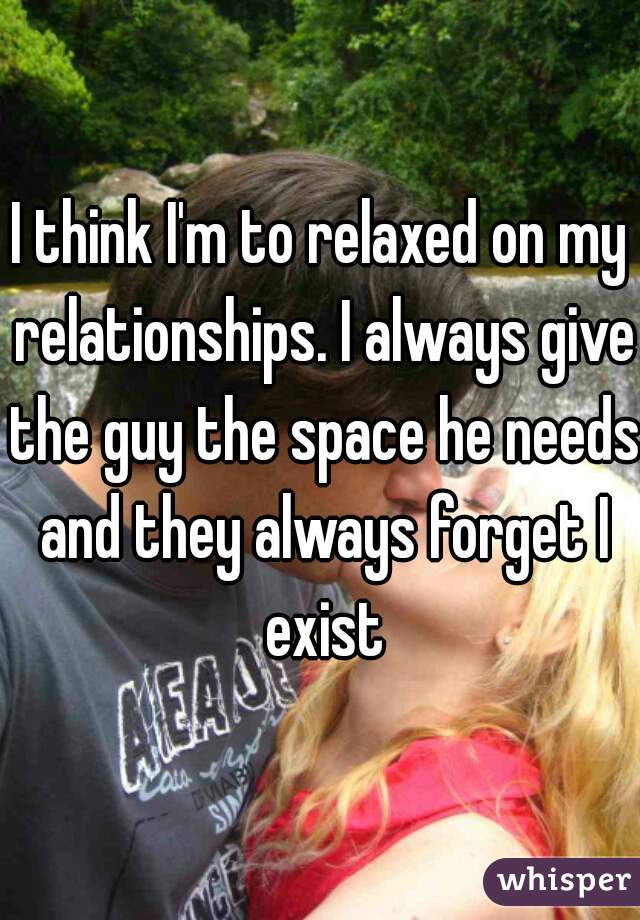 I think I'm to relaxed on my relationships. I always give the guy the space he needs and they always forget I exist