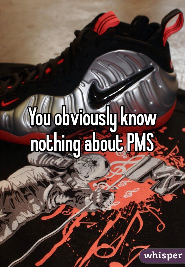 You obviously know nothing about PMS