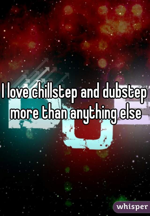 I love chillstep and dubstep more than anything else