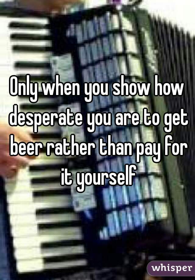 Only when you show how desperate you are to get beer rather than pay for it yourself