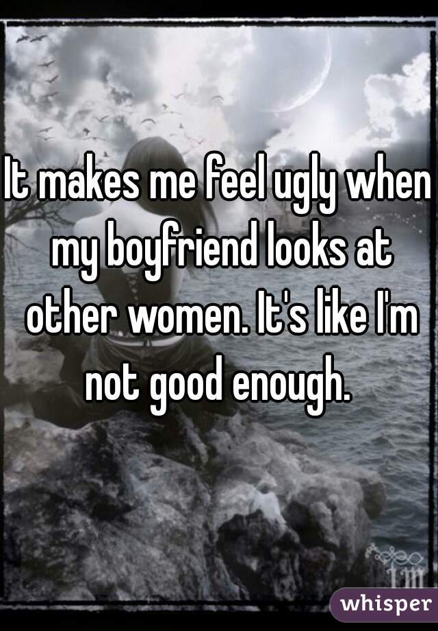 It makes me feel ugly when my boyfriend looks at other women. It's like I'm not good enough. 