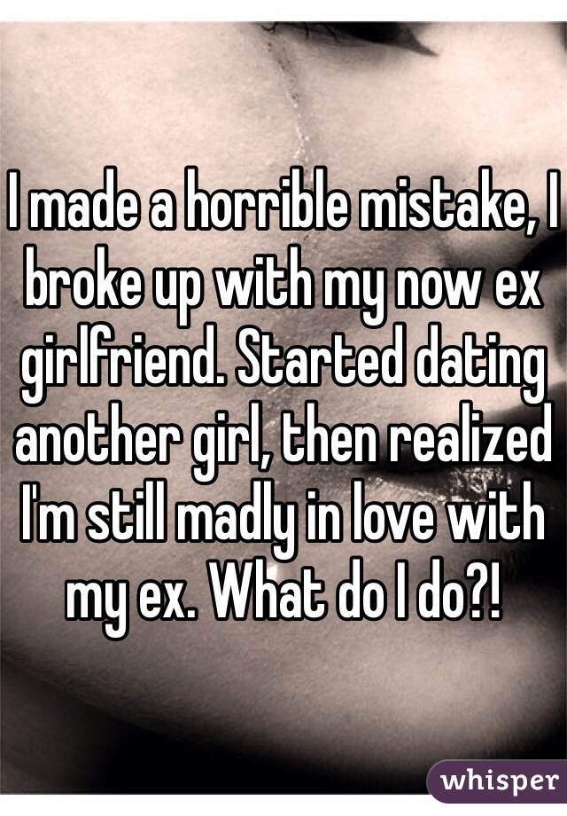 I made a horrible mistake, I broke up with my now ex girlfriend. Started dating another girl, then realized I'm still madly in love with my ex. What do I do?! 