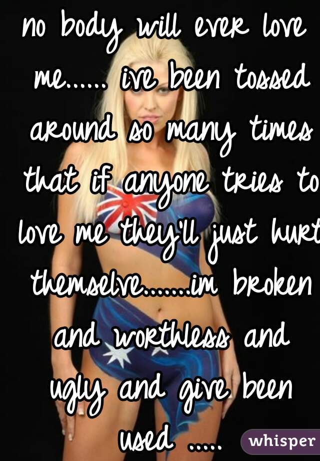 no body will ever love me...... ive been tossed around so many times that if anyone tries to love me they'll just hurt themselve.......im broken and worthless and ugly and give been used .....