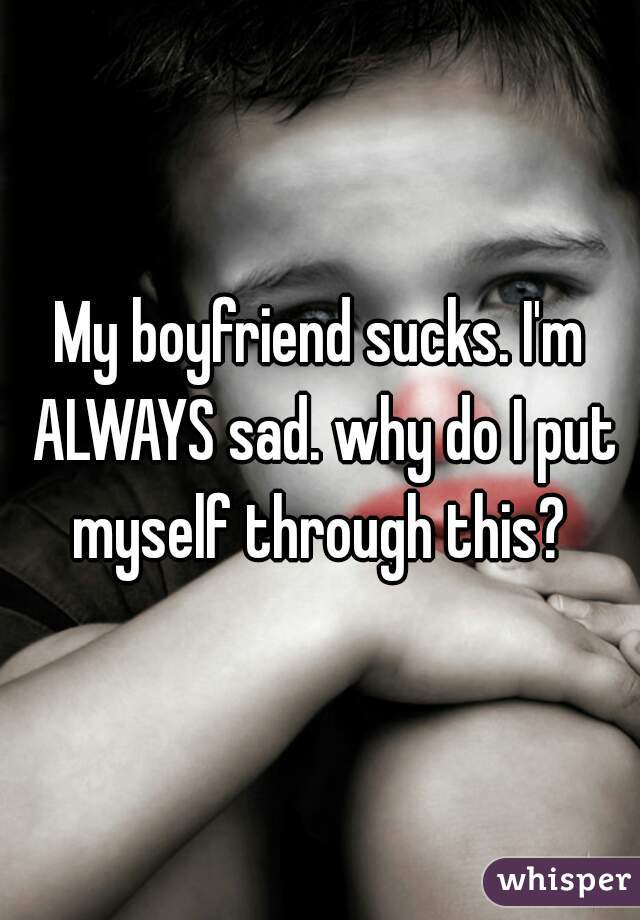 My boyfriend sucks. I'm ALWAYS sad. why do I put myself through this? 