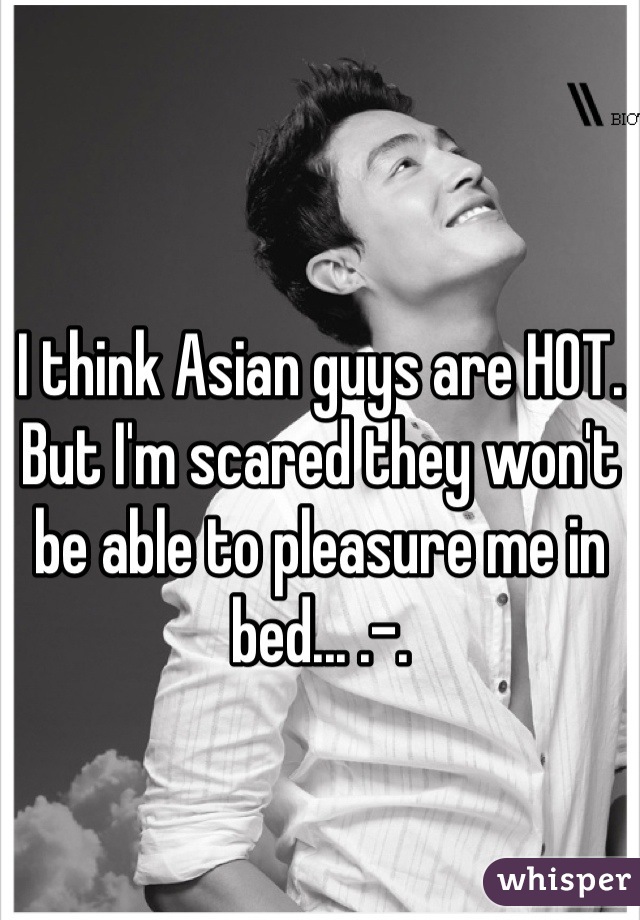 I think Asian guys are HOT. But I'm scared they won't be able to pleasure me in bed... .-.