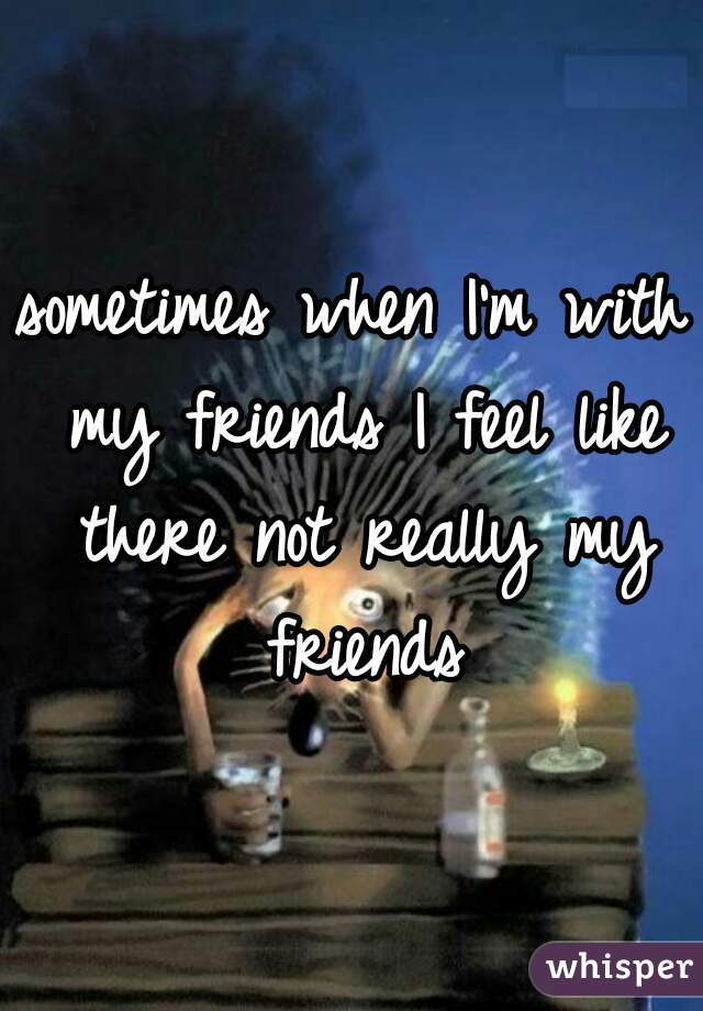 sometimes when I'm with my friends I feel like there not really my friends