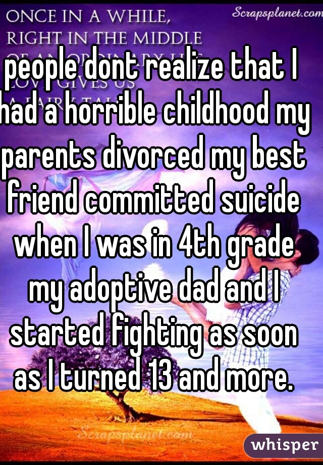 people dont realize that I had a horrible childhood my parents divorced my best friend committed suicide when I was in 4th grade my adoptive dad and I started fighting as soon as I turned 13 and more.