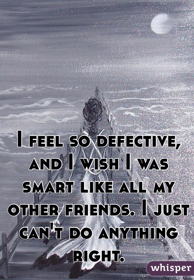 I feel so defective, and I wish I was smart like all my other friends. I just can't do anything right.