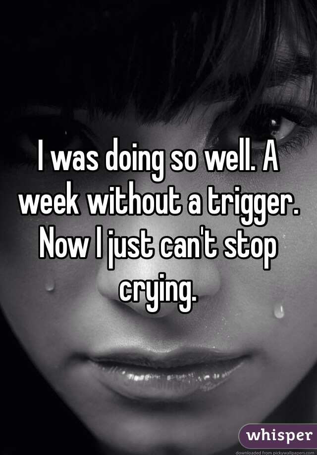 I was doing so well. A week without a trigger. 
Now I just can't stop crying. 