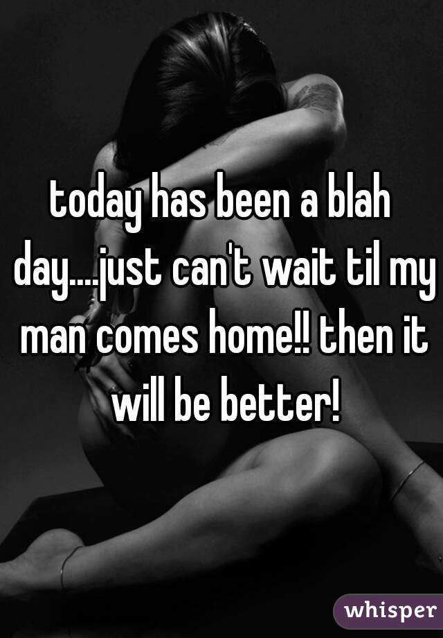 today has been a blah day....just can't wait til my man comes home!! then it will be better!