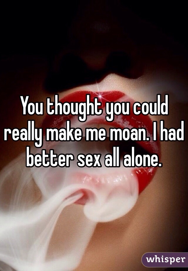 You thought you could really make me moan. I had better sex all alone.