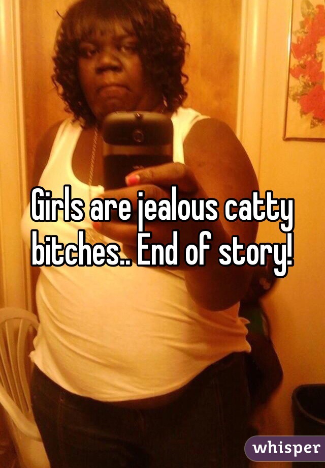Girls are jealous catty bitches.. End of story!