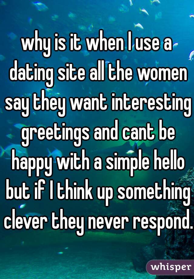 why is it when I use a dating site all the women say they want interesting greetings and cant be happy with a simple hello but if I think up something clever they never respond.