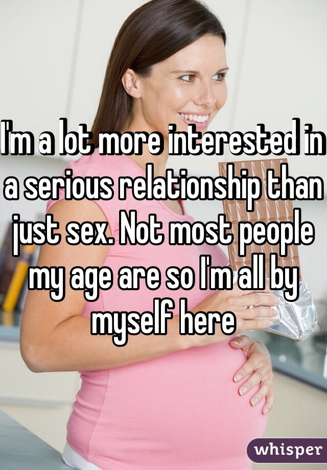 I'm a lot more interested in a serious relationship than just sex. Not most people my age are so I'm all by myself here