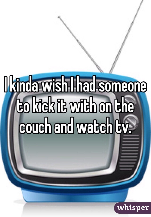 I kinda wish I had someone to kick it with on the couch and watch tv. 