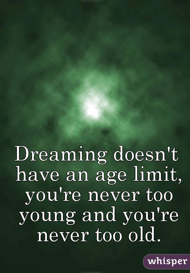 Dreaming doesn't have an age limit, you're never too young and you're never too old.