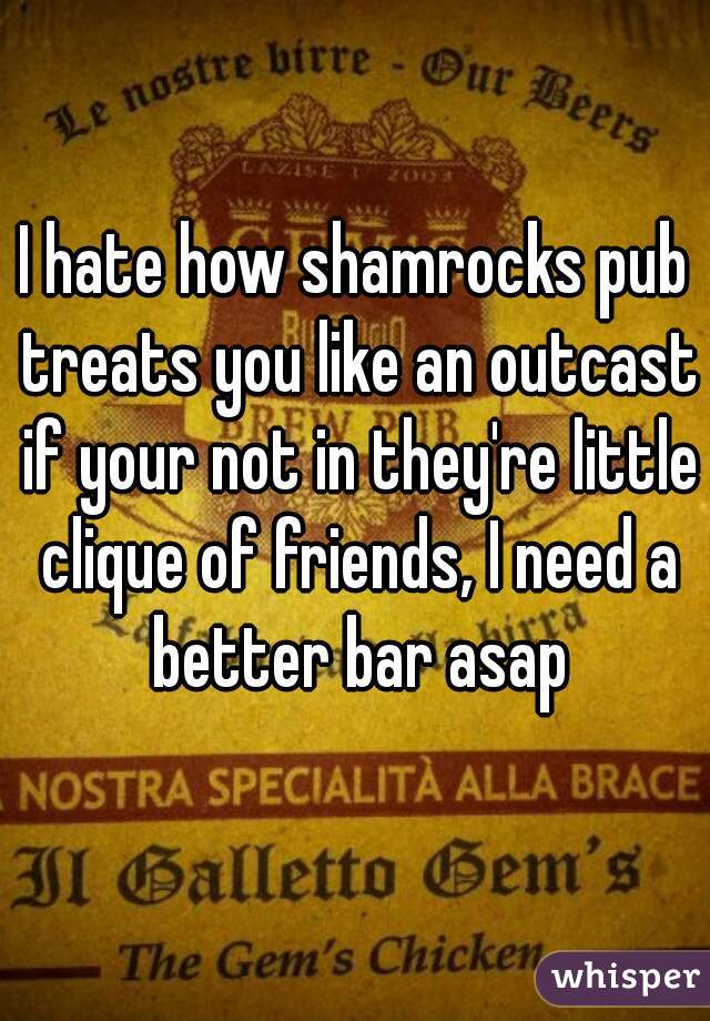 I hate how shamrocks pub treats you like an outcast if your not in they're little clique of friends, I need a better bar asap