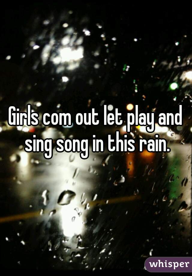 Girls com out let play and sing song in this rain.