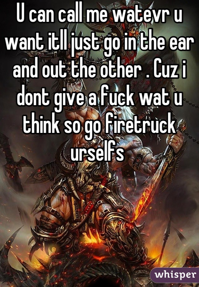 U can call me watevr u want itll just go in the ear and out the other . Cuz i dont give a fuck wat u think so go firetruck urselfs 