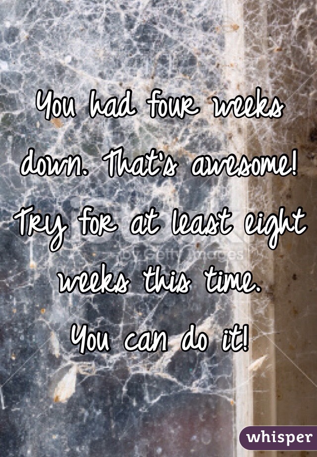 You had four weeks down. That's awesome! 
Try for at least eight weeks this time. 
You can do it!