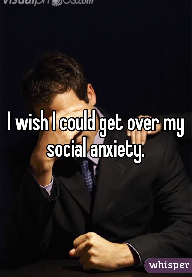 I wish I could get over my social anxiety. 