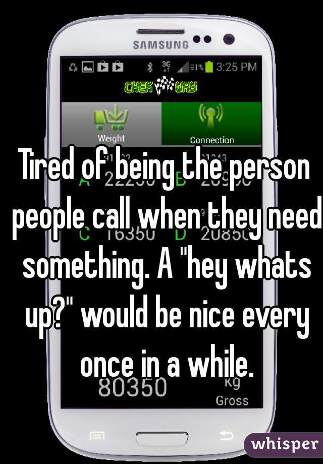 Tired of being the person people call when they need something. A "hey whats up?" would be nice every once in a while.