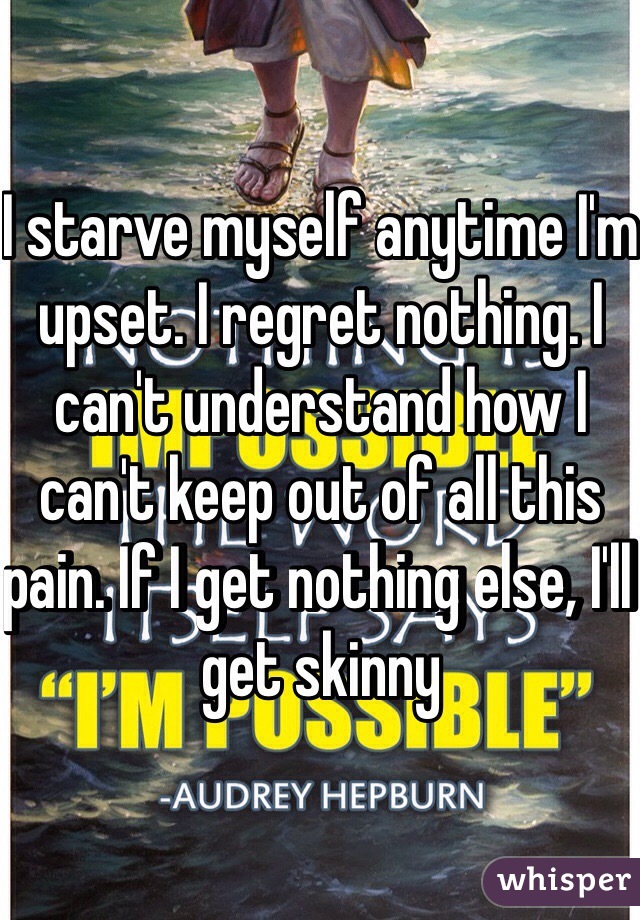 I starve myself anytime I'm upset. I regret nothing. I can't understand how I can't keep out of all this pain. If I get nothing else, I'll get skinny