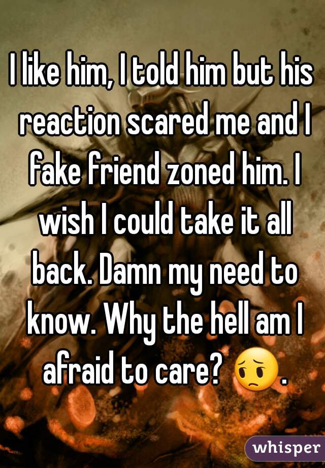 I like him, I told him but his reaction scared me and I fake friend zoned him. I wish I could take it all back. Damn my need to know. Why the hell am I afraid to care? 😔. 