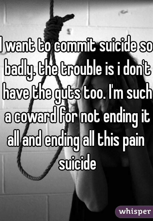 I want to commit suicide so badly. the trouble is i don't have the guts too. I'm such a coward for not ending it all and ending all this pain  suicide