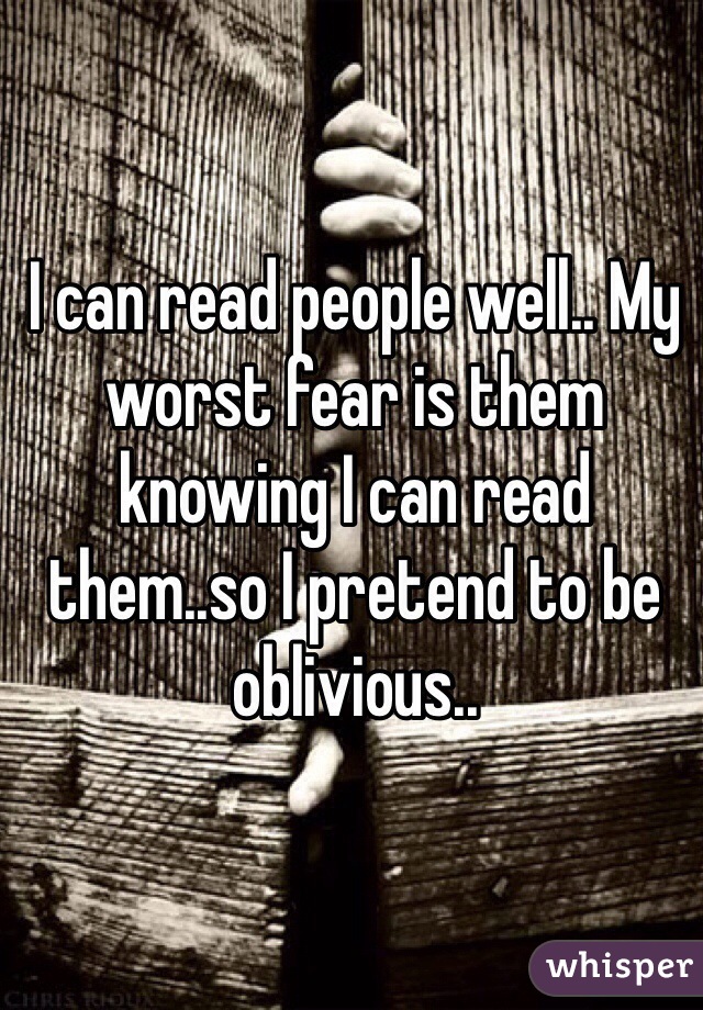I can read people well.. My worst fear is them knowing I can read them..so I pretend to be oblivious..