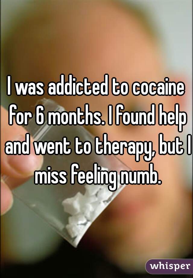 I was addicted to cocaine for 6 months. I found help and went to therapy, but I miss feeling numb.