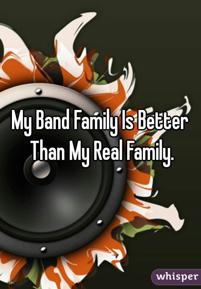 My Band Family Is Better Than My Real Family.