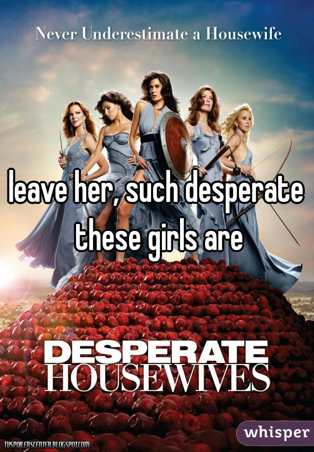 leave her, such desperate these girls are