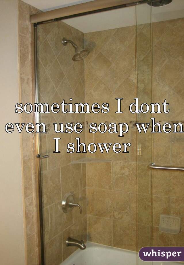 sometimes I dont even use soap when I shower 