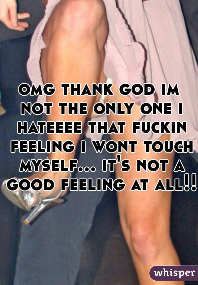 omg thank god im not the only one i hateeee that fuckin feeling i wont touch myself... it's not a good feeling at all!! 
