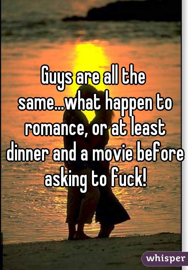 Guys are all the same...what happen to romance, or at least dinner and a movie before asking to fuck!