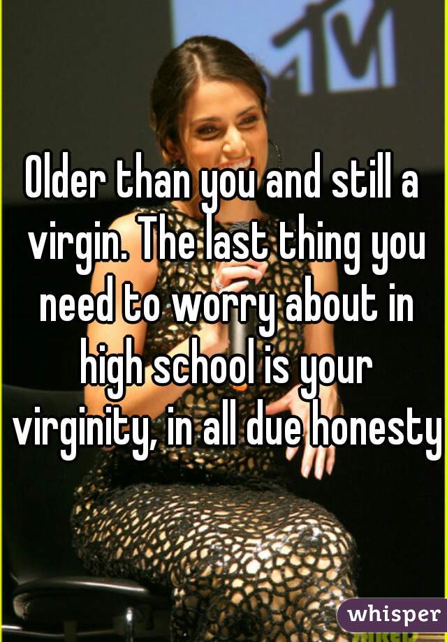 Older than you and still a virgin. The last thing you need to worry about in high school is your virginity, in all due honesty.