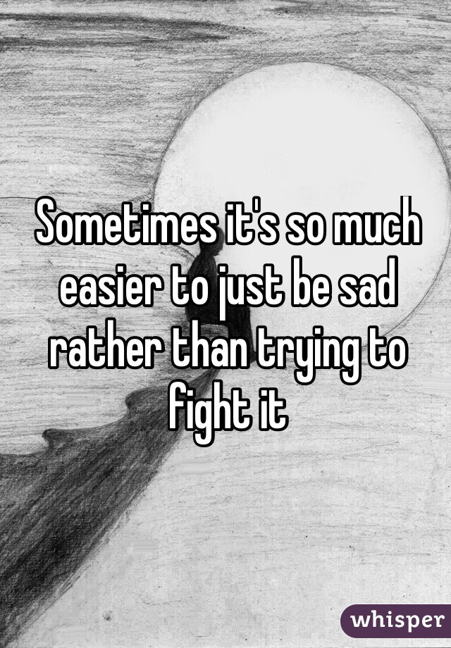 Sometimes it's so much easier to just be sad rather than trying to fight it 
