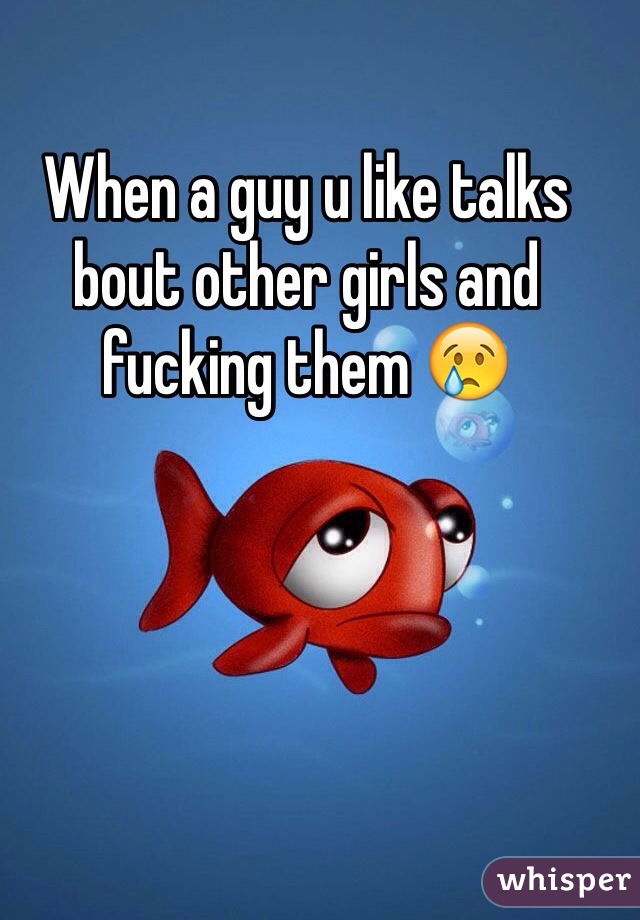 When a guy u like talks bout other girls and fucking them 😢
