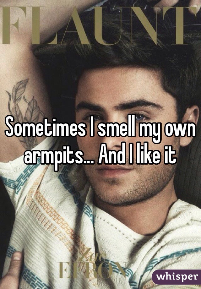 Sometimes I smell my own armpits... And I like it