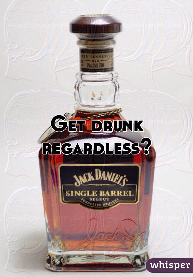 Get drunk regardless?