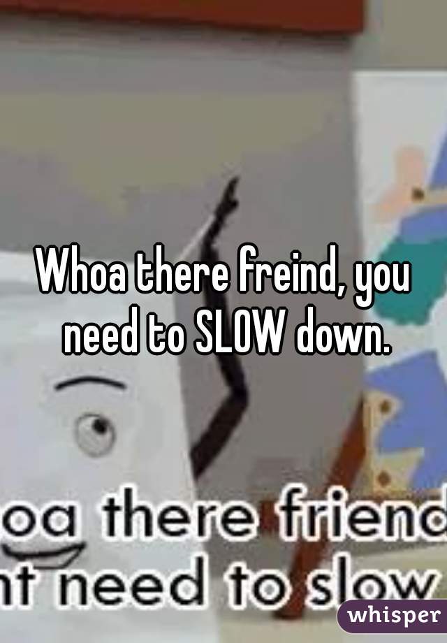 Whoa there freind, you need to SLOW down.