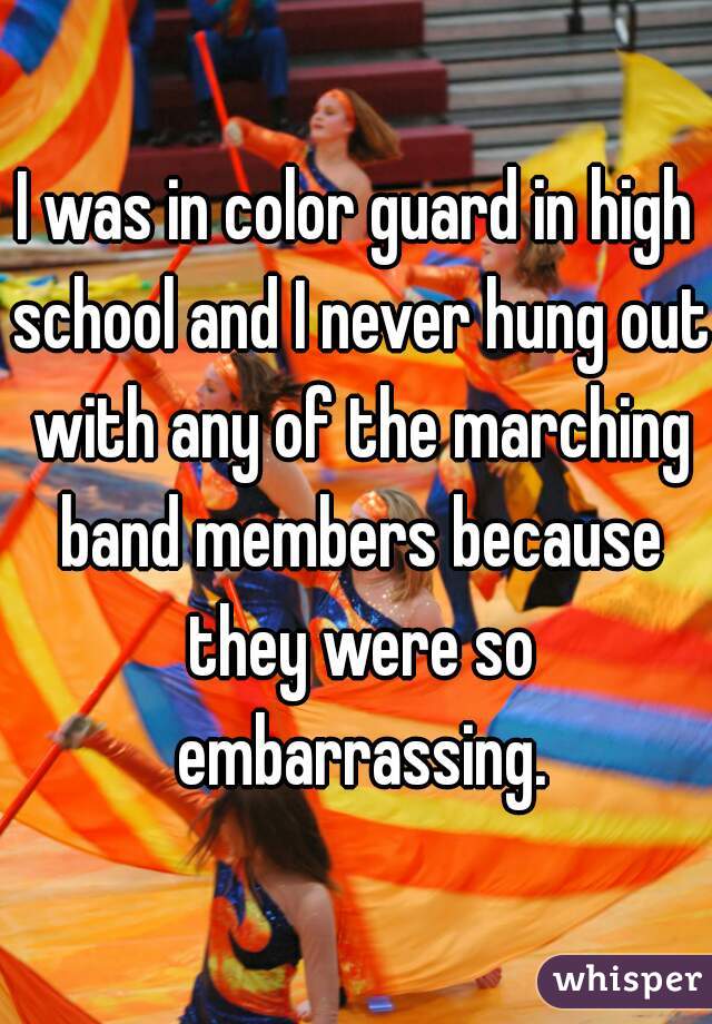 I was in color guard in high school and I never hung out with any of the marching band members because they were so embarrassing.