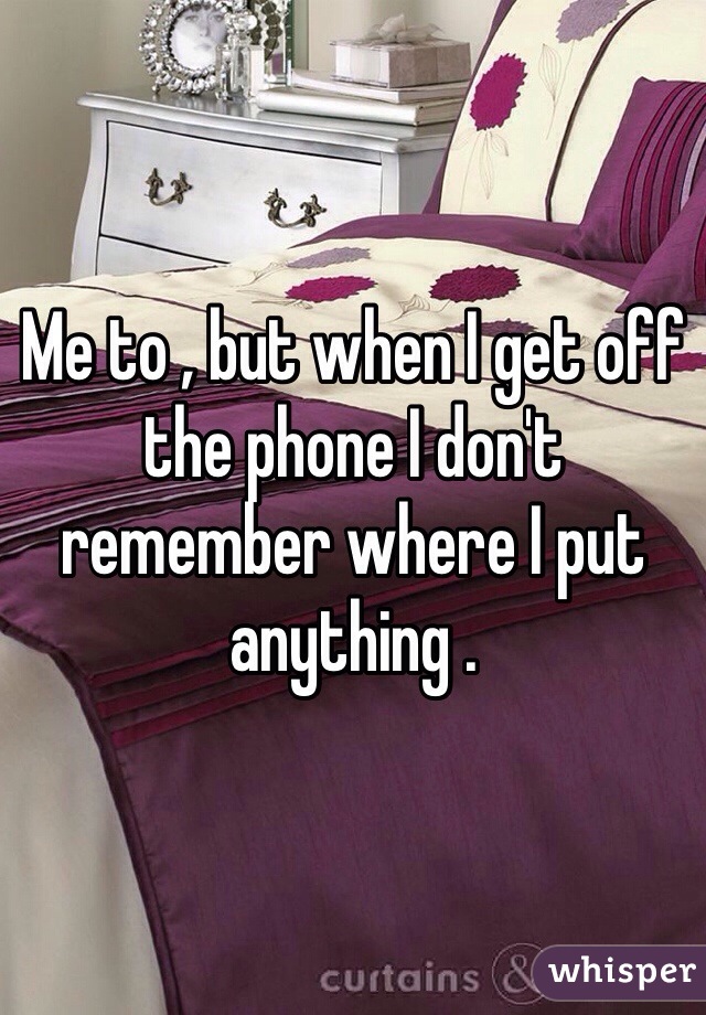 Me to , but when I get off the phone I don't remember where I put anything .