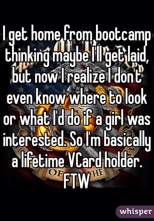 I get home from bootcamp thinking maybe I'll get laid, but now I realize I don't even know where to look or what I'd do if a girl was interested. So I'm basically a lifetime VCard holder. FTW