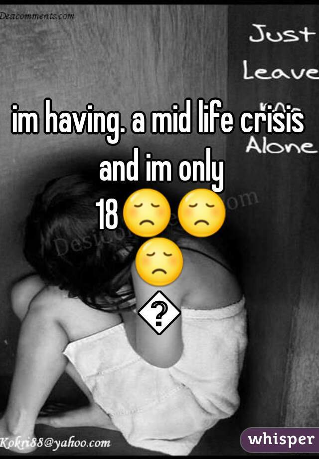 im having. a mid life crisis and im only 18😞😞😞😞