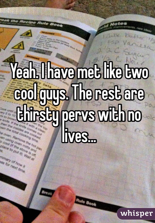 Yeah. I have met like two cool guys. The rest are thirsty pervs with no lives...