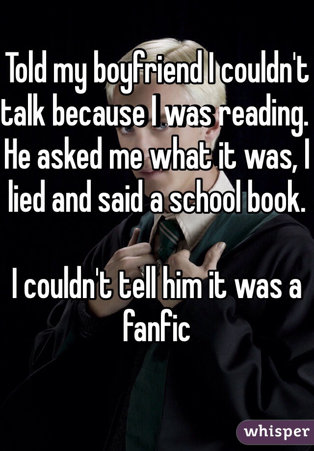 Told my boyfriend I couldn't talk because I was reading. He asked me what it was, I lied and said a school book. 

I couldn't tell him it was a fanfic 