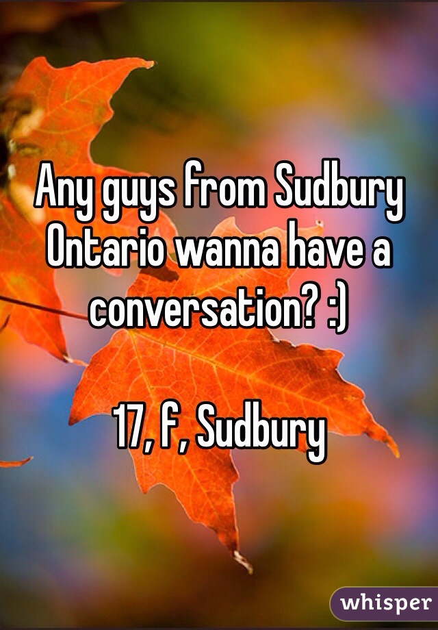 Any guys from Sudbury Ontario wanna have a conversation? :) 

17, f, Sudbury 