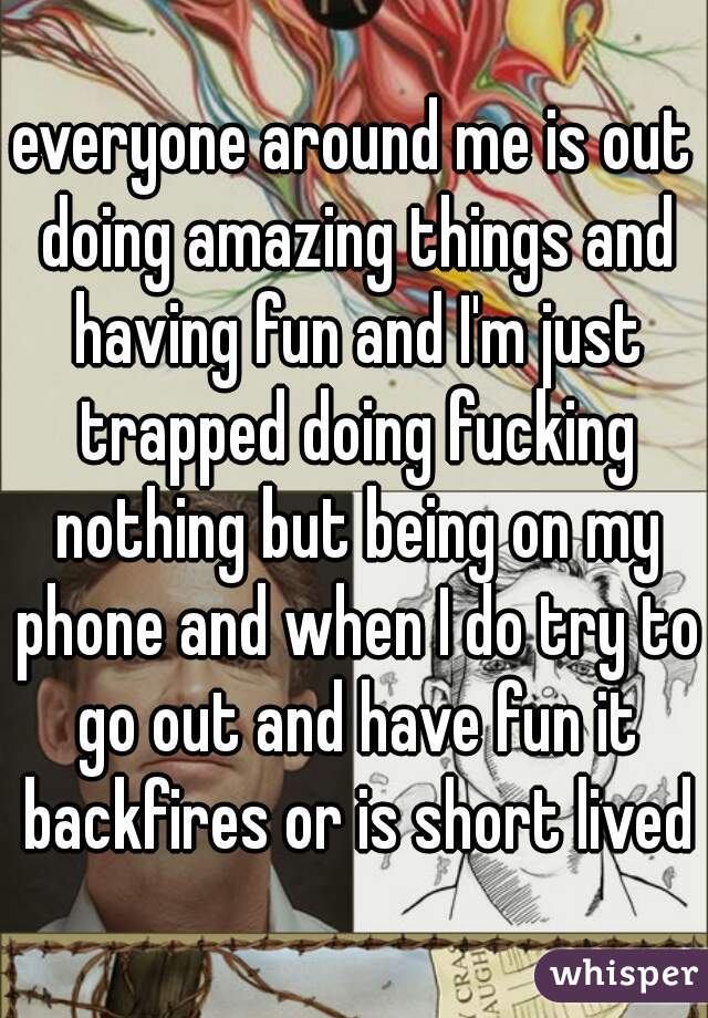 everyone around me is out doing amazing things and having fun and I'm just trapped doing fucking nothing but being on my phone and when I do try to go out and have fun it backfires or is short lived